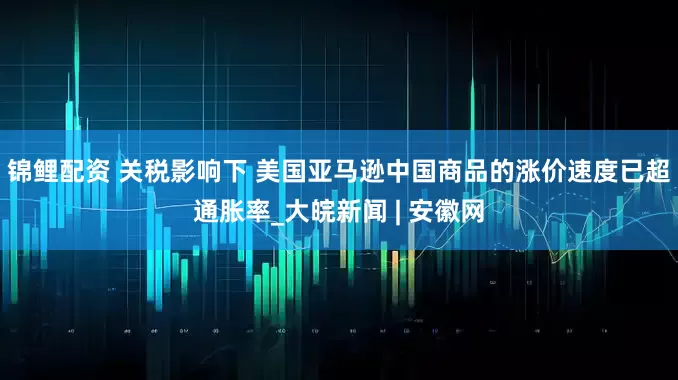 锦鲤配资 关税影响下 美国亚马逊中国商品的涨价速度已超通胀率_大皖新闻 | 安徽网