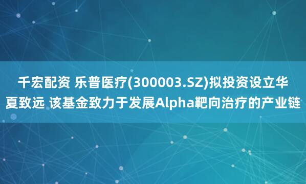 千宏配资 乐普医疗(300003.SZ)拟投资设立华夏致远 该基金致力于发展Alpha靶向治疗的产业链