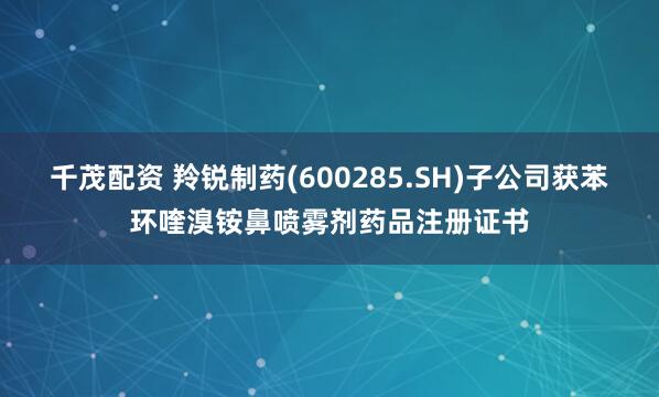 千茂配资 羚锐制药(600285.SH)子公司获苯环喹溴铵鼻喷雾剂药品注册证书