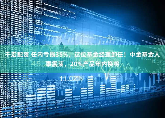 千宏配资 任内亏损35%，这位基金经理卸任！中金基金人事震荡，20%产品年内换将