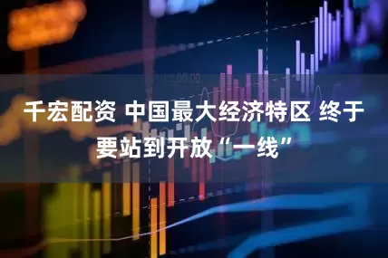 千宏配资 中国最大经济特区 终于要站到开放“一线”