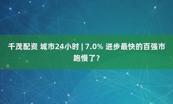千茂配资 城市24小时 | 7.0% 进步最快的百强市跑慢了？