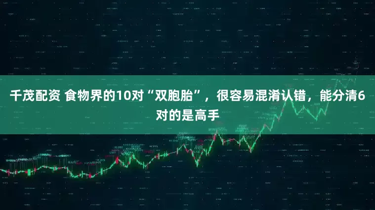 千茂配资 食物界的10对“双胞胎”，很容易混淆认错，能分清6对的是高手
