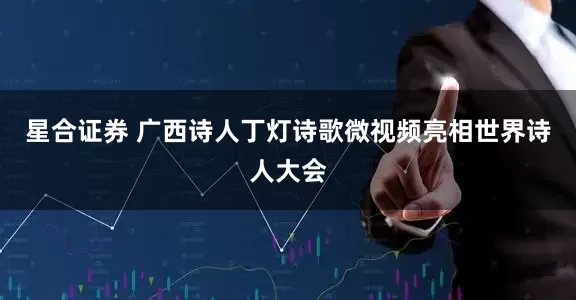 星合证券 广西诗人丁灯诗歌微视频亮相世界诗人大会
