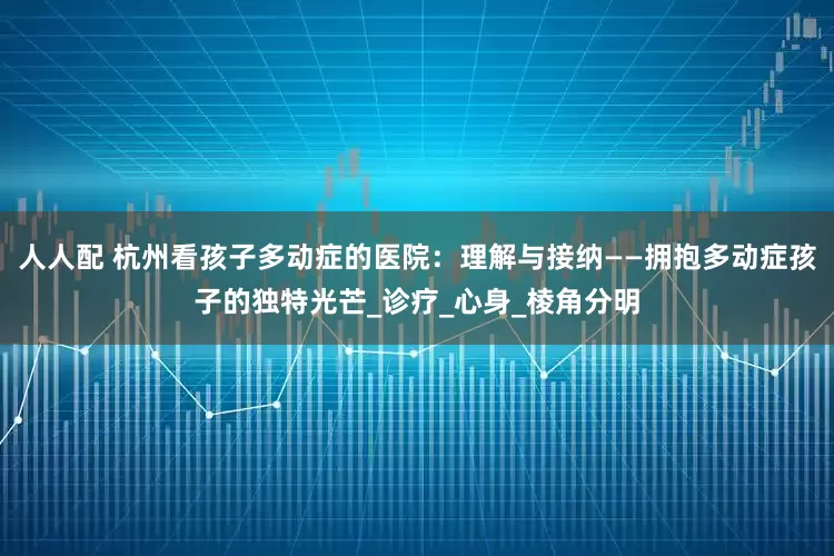 人人配 杭州看孩子多动症的医院：理解与接纳——拥抱多动症孩子的独特光芒_诊疗_心身_棱角分明