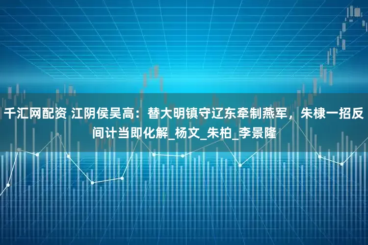 千汇网配资 江阴侯吴高:替大明镇守辽东牵制燕军,朱棣一招反间计当即化解_杨文_朱柏_李景隆