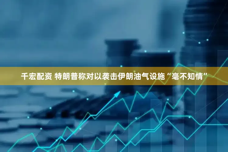 千宏配资 特朗普称对以袭击伊朗油气设施“毫不知情”