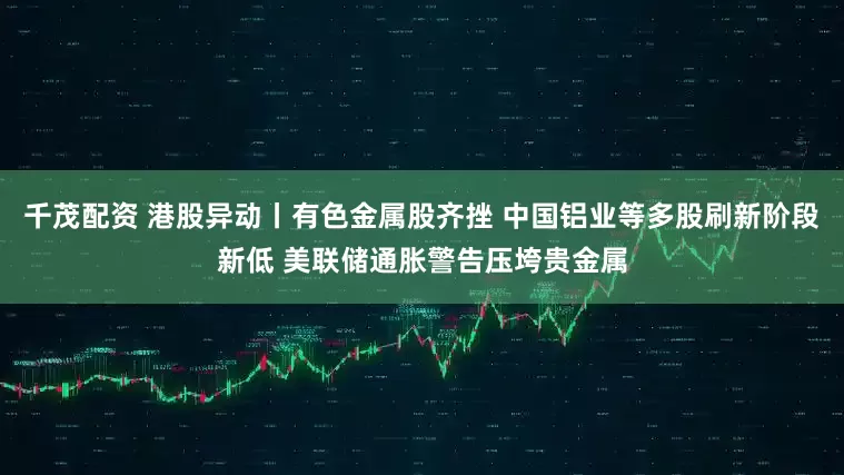 千茂配资 港股异动丨有色金属股齐挫 中国铝业等多股刷新阶段新低 美联储通胀警告压垮贵金属